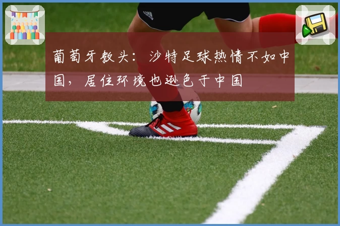 葡萄牙教头：沙特足球热情不如中国，居住环境也逊色于中国