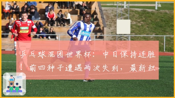 乒乓球混团世界杯：中日保持连胜！前四种子遭遇两次失利，最新积分榜出炉