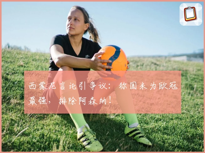 西蒙尼言论引争议：称国米为欧冠最强，排除阿森纳！