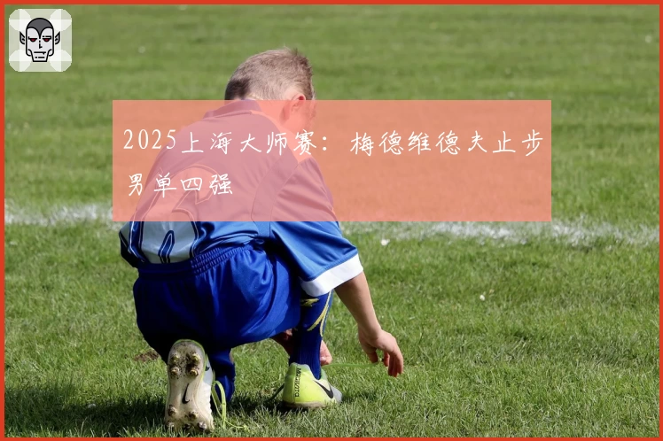 2025上海大师赛：梅德维德夫止步男单四强