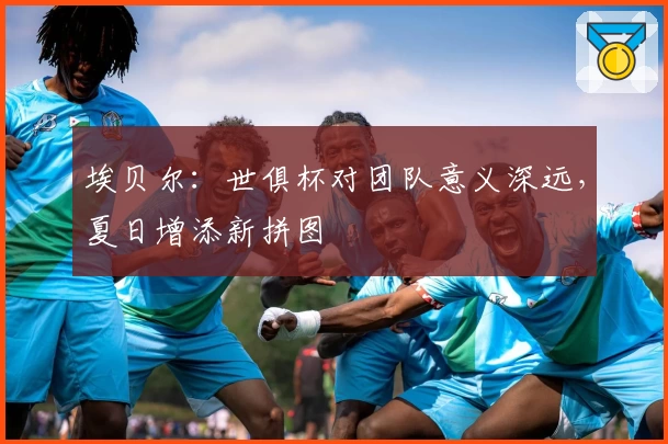 埃贝尔：世俱杯对团队意义深远，夏日增添新拼图