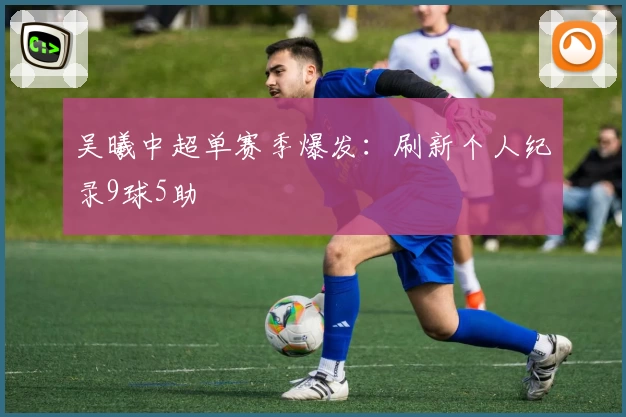 吴曦中超单赛季爆发：刷新个人纪录9球5助