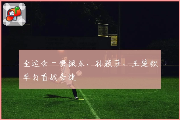 全运会 - 樊振东、孙颖莎、王楚钦单打首战告捷