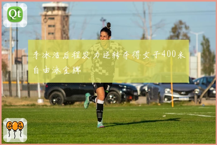 李冰洁后程发力逆转夺得女子400米自由泳金牌