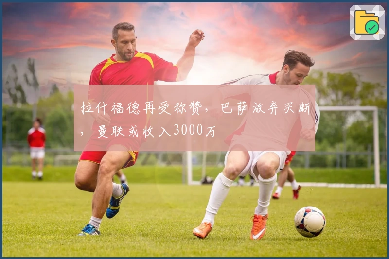 拉什福德再受称赞，巴萨放弃买断，曼联或收入3000万