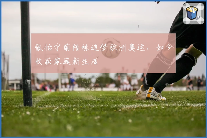张怡宁前陪练追梦欧洲奥运,如今收获家庭新生活