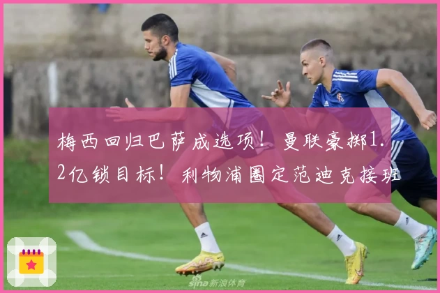 梅西回归巴萨成选项！曼联豪掷1.2亿锁目标！利物浦圈定范迪克接班人