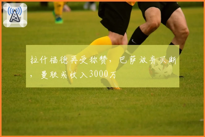 拉什福德再受称赞，巴萨放弃买断，曼联或收入3000万