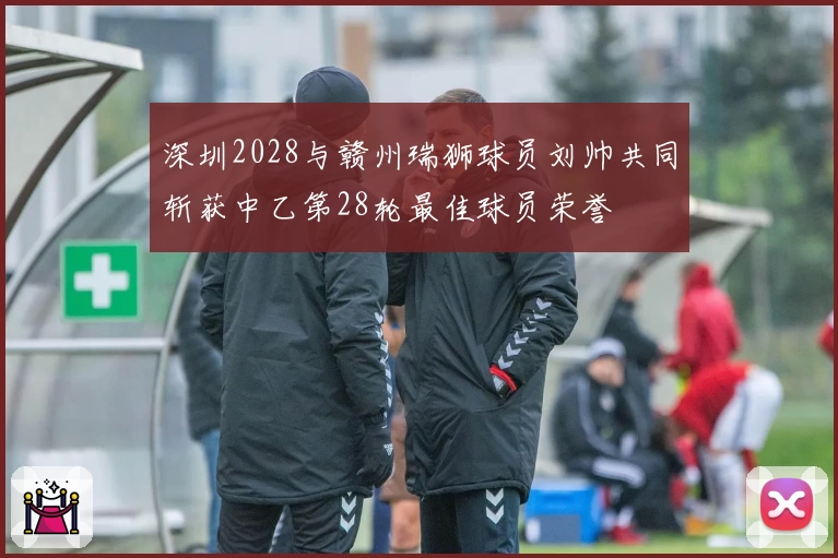 深圳2028与赣州瑞狮球员刘帅共同斩获中乙第28轮最佳球员荣誉