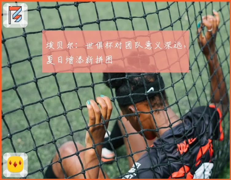 埃贝尔：世俱杯对团队意义深远，夏日增添新拼图